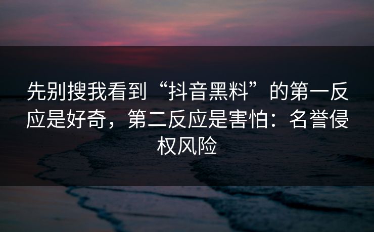 先别搜我看到“抖音黑料”的第一反应是好奇，第二反应是害怕：名誉侵权风险