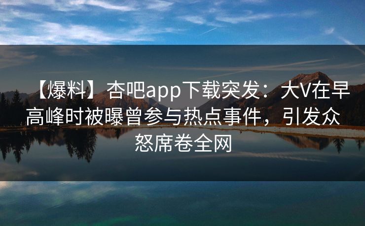 【爆料】杏吧app下载突发：大V在早高峰时被曝曾参与热点事件，引发众怒席卷全网