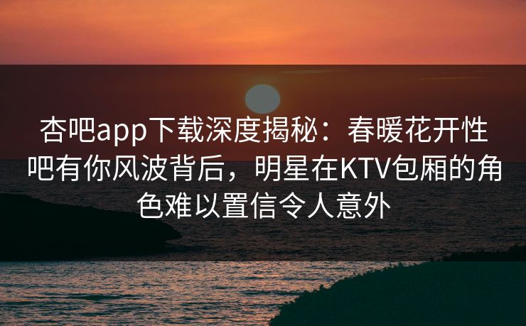 杏吧app下载深度揭秘:春暖花开性吧有你风波背后,明星在KTV包厢的角色难以置信令人意外 杏吧app下载深度揭秘:春暖花开性吧有你风波背后,明星在KTV包厢的角色难以置信令人意外