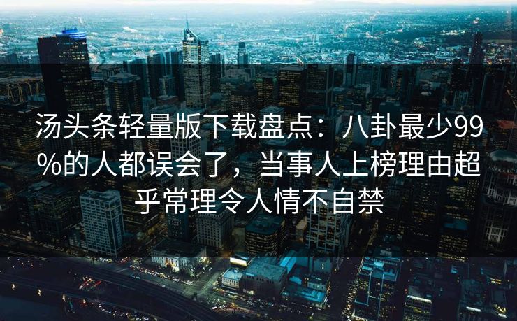 汤头条轻量版下载盘点:八卦最少99%的人都误会了,当事人上榜理由超乎常理令人情不自禁 汤头条轻量版下载盘点:八卦最少99%的人都误会了,当事人上榜理由超乎常理令人情不自禁