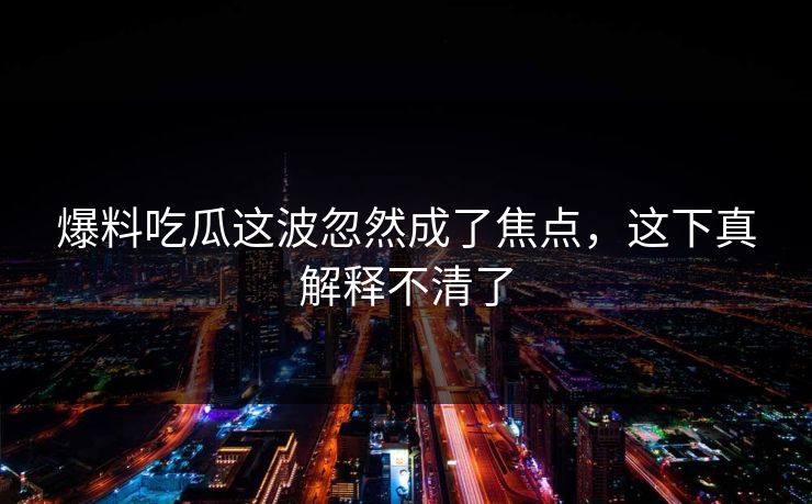 爆料吃瓜这波忽然成了焦点，这下真解释不清了