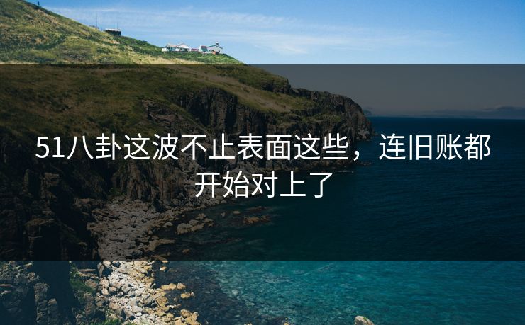 51八卦这波不止表面这些，连旧账都开始对上了
