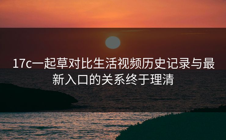 17c一起草对比生活视频历史记录与最新入口的关系终于理清