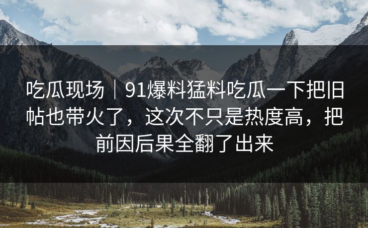 吃瓜现场｜91爆料猛料吃瓜一下把旧帖也带火了，这次不只是热度高，把前因后果全翻了出来