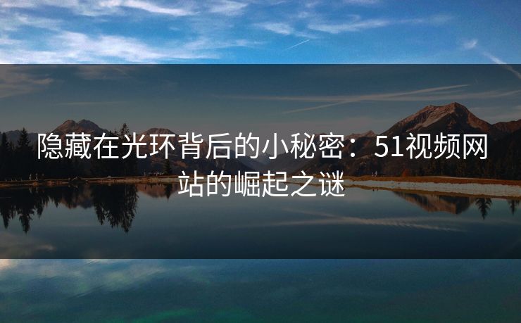 隐藏在光环背后的小秘密：51视频网站的崛起之谜