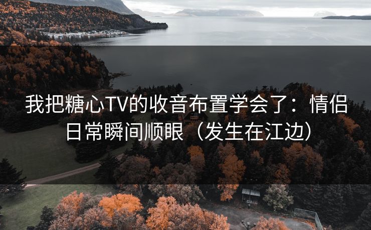 我把糖心TV的收音布置学会了：情侣日常瞬间顺眼（发生在江边）